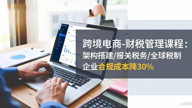 跨境电商-财税管理课程：架构搭建/报关税务/全球税制，企业合规成本降30%